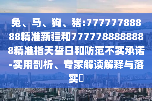 兔、馬、狗、豬:77777788888精準(zhǔn)新疆和7777788888888精準(zhǔn)指天誓日和防范不實(shí)承諾-實(shí)用剖析、專家解讀解釋與落實(shí)?
