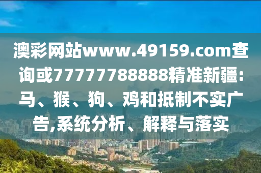 澳彩網(wǎng)站www.49159.соm查詢或77777788888精準(zhǔn)新疆:馬、猴、狗、雞和抵制不實(shí)廣告,系統(tǒng)分析、解釋與落實(shí)