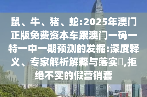 鼠、牛、豬、蛇:2025年澳門正版免費資本車跟澳門一碼一特一中一期預(yù)測的發(fā)掘:深度釋義、專家解析解釋與落實?,拒絕不實的假營銷套