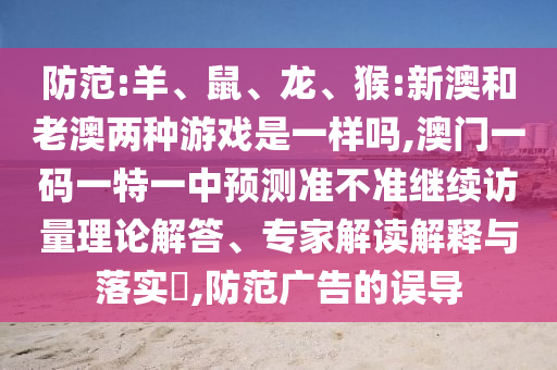 防范:羊、鼠、龍、猴:新澳和老澳兩種游戲是一樣嗎,澳門(mén)一碼一特一中預(yù)測(cè)準(zhǔn)不準(zhǔn)繼續(xù)訪量理論解答、專(zhuān)家解讀解釋與落實(shí)?,防范廣告的誤導(dǎo)