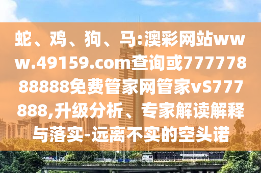 蛇、雞、狗、馬:澳彩網(wǎng)站www.49159.соm查詢或77777888888免費(fèi)管家網(wǎng)管家vS777888,升級(jí)分析、專家解讀解釋與落實(shí)-遠(yuǎn)離不實(shí)的空頭諾