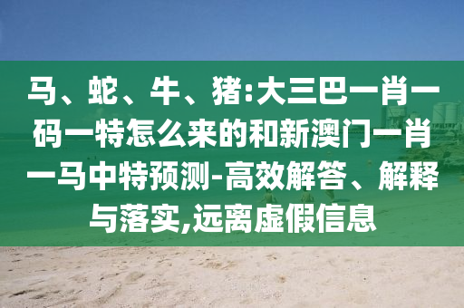 馬、蛇、牛、豬:大三巴一肖一碼一特怎么來(lái)的和新澳門(mén)一肖一馬中特預(yù)測(cè)-高效解答、解釋與落實(shí),遠(yuǎn)離虛假信息