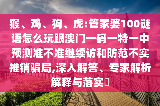 猴、雞、狗、虎:管家婆100謎語(yǔ)怎么玩跟澳門(mén)一碼一特一中預(yù)測(cè)準(zhǔn)不準(zhǔn)繼續(xù)訪和防范不實(shí)推銷(xiāo)騙局,深入解答、專(zhuān)家解析解釋與落實(shí)?