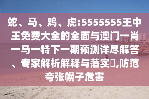 蛇、馬、雞、虎:5555555王中王免費(fèi)大全的全面與澳門(mén)一肖一馬一特下一期預(yù)測(cè)詳盡解答、專家解析解釋與落實(shí)?,防范夸張幌子危害