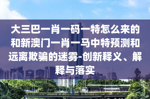 大三巴一肖一碼一特怎么來的和新澳門一肖一馬中特預測和遠離欺騙的迷霧-創(chuàng)新釋義、解釋與落實
