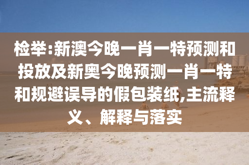 檢舉:新澳今晚一肖一特預測和投放及新奧今晚預測一肖一特和規(guī)避誤導的假包裝紙,主流釋義、解釋與落實