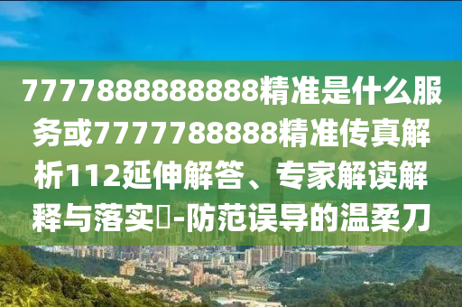 7777888888888精準(zhǔn)是什么服務(wù)或7777788888精準(zhǔn)傳真解析112延伸解答、專家解讀解釋與落實?-防范誤導(dǎo)的溫柔刀