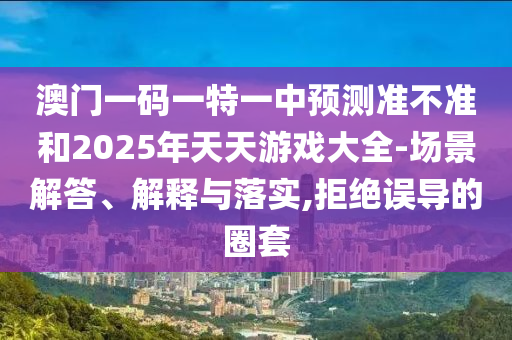 澳門一碼一特一中預(yù)測準(zhǔn)不準(zhǔn)和2025年天天游戲大全-場景解答、解釋與落實(shí),拒絕誤導(dǎo)的圈套