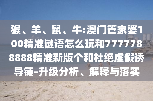 猴、羊、鼠、牛:澳門管家婆100精準(zhǔn)謎語怎么玩和7777788888精準(zhǔn)新版?zhèn)€和杜絕虛假誘導(dǎo)鏈-升級(jí)分析、解釋與落實(shí)