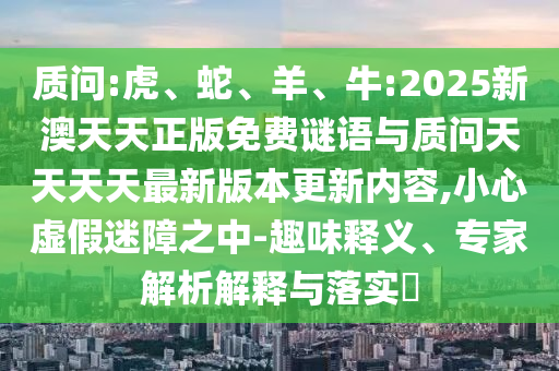 質(zhì)問:虎、蛇、羊、牛:2025新澳天天正版免費謎語與質(zhì)問天天天天最新版本更新內(nèi)容,小心虛假迷障之中-趣味釋義、專家解析解釋與落實?