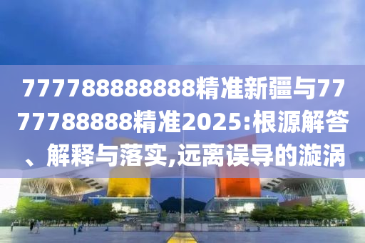 777788888888精準(zhǔn)新疆與7777788888精準(zhǔn)2025:根源解答、解釋與落實(shí),遠(yuǎn)離誤導(dǎo)的漩渦