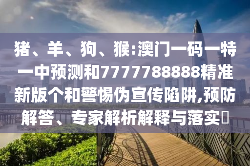 豬、羊、狗、猴:澳門一碼一特一中預(yù)測和7777788888精準新版?zhèn)€和警惕偽宣傳陷阱,預(yù)防解答、專家解析解釋與落實?