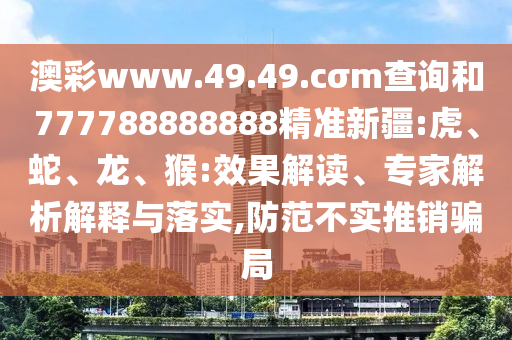 澳彩www.49.49.cσm查詢和777788888888精準(zhǔn)新疆:虎、蛇、龍、猴:效果解讀、專家解析解釋與落實(shí),防范不實(shí)推銷騙局
