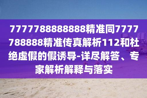 7777788888888精準(zhǔn)同7777788888精準(zhǔn)傳真解析112和杜絕虛假的假誘導(dǎo)-詳盡解答、專家解析解釋與落實(shí)