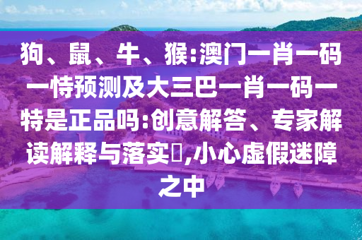 狗、鼠、牛、猴:澳門(mén)一肖一碼一恃預(yù)測(cè)及大三巴一肖一碼一特是正品嗎:創(chuàng)意解答、專(zhuān)家解讀解釋與落實(shí)?,小心虛假迷障之中