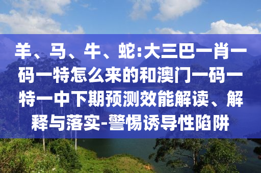 羊、馬、牛、蛇:大三巴一肖一碼一特怎么來的和澳門一碼一特一中下期預(yù)測效能解讀、解釋與落實-警惕誘導(dǎo)性陷阱