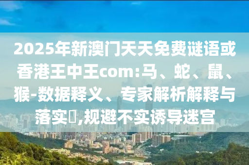 2025年新澳門天天免費(fèi)謎語或香港王中王com:馬、蛇、鼠、猴-數(shù)據(jù)釋義、專家解析解釋與落實(shí)?,規(guī)避不實(shí)誘導(dǎo)迷宮