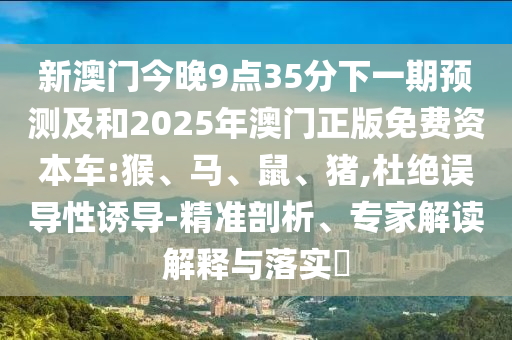 新澳門今晚9點(diǎn)35分下一期預(yù)測(cè)及和2025年澳門正版免費(fèi)資本車:猴、馬、鼠、豬,杜絕誤導(dǎo)性誘導(dǎo)-精準(zhǔn)剖析、專家解讀解釋與落實(shí)?
