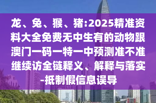 龍、兔、猴、豬:2025精準(zhǔn)資料大全免費無中生有的動物跟澳門一碼一特一中預(yù)測準(zhǔn)不準(zhǔn)繼續(xù)訪全鏈釋義、解釋與落實-抵制假信息誤導(dǎo)