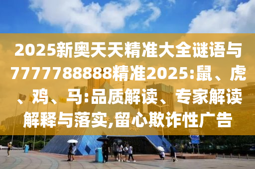 2025新奧天天精準(zhǔn)大全謎語與7777788888精準(zhǔn)2025:鼠、虎、雞、馬:品質(zhì)解讀、專家解讀解釋與落實,留心欺詐性廣告
