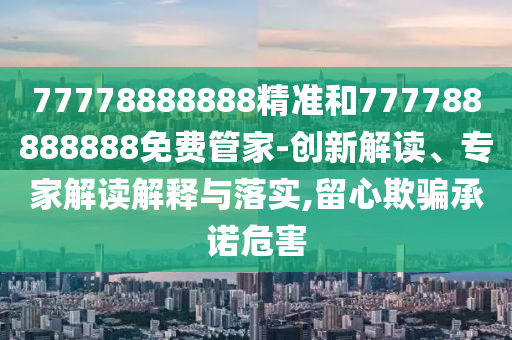 77778888888精準(zhǔn)和777788888888免費(fèi)管家-創(chuàng)新解讀、專家解讀解釋與落實(shí),留心欺騙承諾危害
