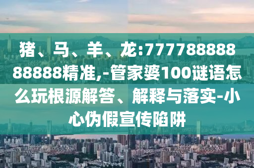 豬、馬、羊、龍:77778888888888精準(zhǔn),-管家婆100謎語(yǔ)怎么玩根源解答、解釋與落實(shí)-小心偽假宣傳陷阱