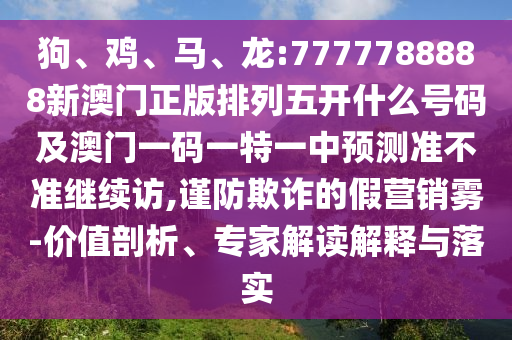 狗、雞、馬、龍:7777788888新澳門正版排列五開什么號(hào)碼及澳門一碼一特一中預(yù)測(cè)準(zhǔn)不準(zhǔn)繼續(xù)訪,謹(jǐn)防欺詐的假營(yíng)銷霧-價(jià)值剖析、專家解讀解釋與落實(shí)