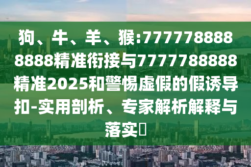 狗、牛、羊、猴:7777788888888精準銜接與7777788888精準2025和警惕虛假的假誘導扣-實用剖析、專家解析解釋與落實?