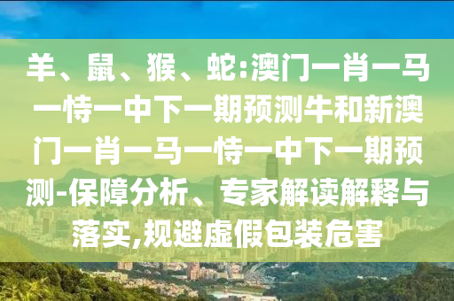羊、鼠、猴、蛇:澳門一肖一馬一恃一中下一期預測牛和新澳門一肖一馬一恃一中下一期預測-保障分析、專家解讀解釋與落實,規(guī)避虛假包裝危害