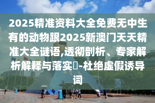 2025精準(zhǔn)資料大全免費(fèi)無中生有的動(dòng)物跟2025新澳門天天精準(zhǔn)大全謎語,透徹剖析、專家解析解釋與落實(shí)?-杜絕虛假誘導(dǎo)詞