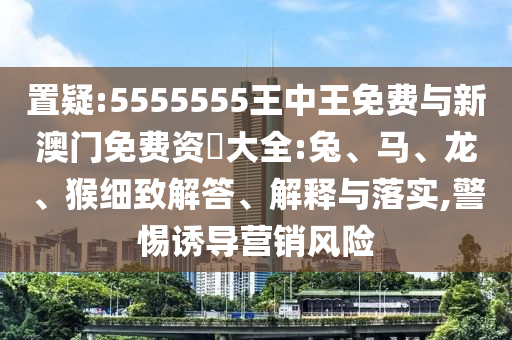 置疑:5555555王中王免費(fèi)與新澳門免費(fèi)資枓大全:兔、馬、龍、猴細(xì)致解答、解釋與落實(shí),警惕誘導(dǎo)營銷風(fēng)險(xiǎn)