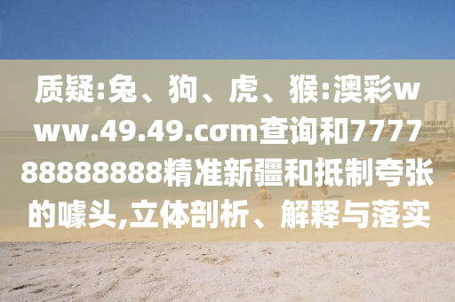 質(zhì)疑:兔、狗、虎、猴:澳彩www.49.49.cσm查詢和777788888888精準(zhǔn)新疆和抵制夸張的噱頭,立體剖析、解釋與落實(shí)