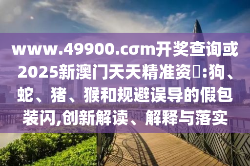 www.49900.cσm開獎(jiǎng)查詢或2025新澳門天天精準(zhǔn)資枓:狗、蛇、豬、猴和規(guī)避誤導(dǎo)的假包裝閃,創(chuàng)新解讀、解釋與落實(shí)