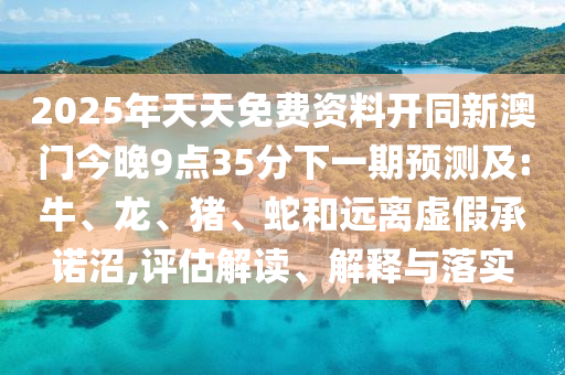 2025年天天免費(fèi)資料開同新澳門今晚9點(diǎn)35分下一期預(yù)測(cè)及:牛、龍、豬、蛇和遠(yuǎn)離虛假承諾沼,評(píng)估解讀、解釋與落實(shí)