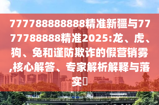 777788888888精準(zhǔn)新疆與7777788888精準(zhǔn)2025:龍、虎、狗、兔和謹(jǐn)防欺詐的假營(yíng)銷霧,核心解答、專家解析解釋與落實(shí)?
