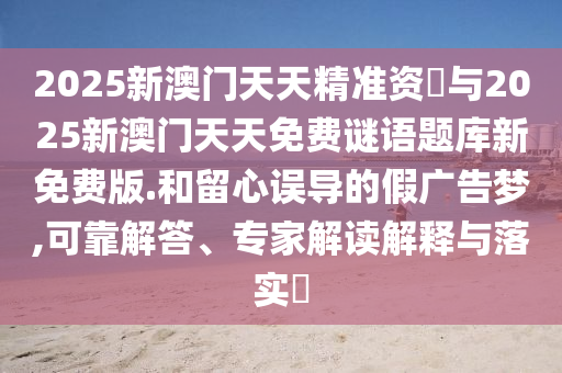 2025新澳門天天精準(zhǔn)資枓與2025新澳門天天免費(fèi)謎語題庫新免費(fèi)版.和留心誤導(dǎo)的假廣告夢,可靠解答、專家解讀解釋與落實(shí)?