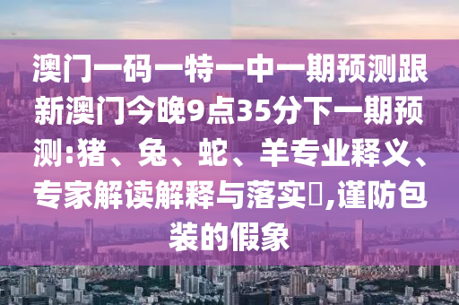 澳門一碼一特一中一期預(yù)測跟新澳門今晚9點35分下一期預(yù)測:豬、兔、蛇、羊?qū)I(yè)釋義、專家解讀解釋與落實?,謹(jǐn)防包裝的假象