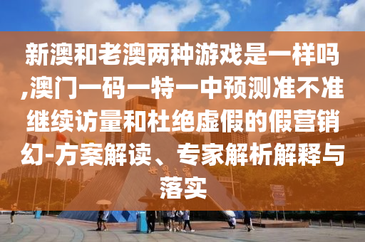 新澳和老澳兩種游戲是一樣嗎,澳門(mén)一碼一特一中預(yù)測(cè)準(zhǔn)不準(zhǔn)繼續(xù)訪量和杜絕虛假的假營(yíng)銷(xiāo)幻-方案解讀、專(zhuān)家解析解釋與落實(shí)