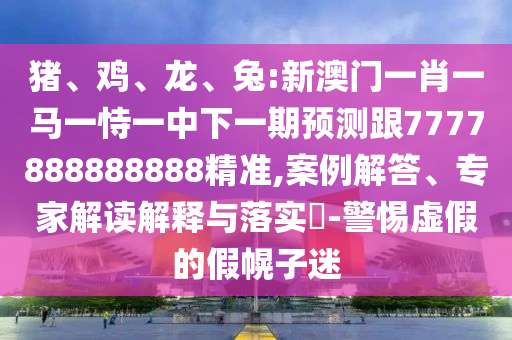 豬、雞、龍、兔:新澳門一肖一馬一恃一中下一期預測跟7777888888888精準,案例解答、專家解讀解釋與落實?-警惕虛假的假幌子迷