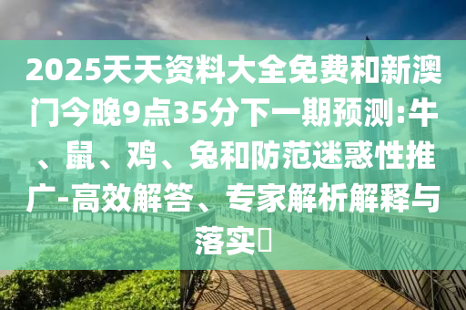 2025天天資料大全免費和新澳門今晚9點35分下一期預測:牛、鼠、雞、兔和防范迷惑性推廣-高效解答、專家解析解釋與落實?