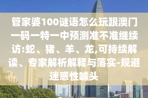 管家婆100謎語怎么玩跟澳門一碼一特一中預測準不準繼續(xù)訪:蛇、豬、羊、龍,可持續(xù)解讀、專家解析解釋與落實-規(guī)避迷惑性噱頭