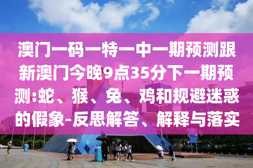 澳門一碼一特一中一期預(yù)測(cè)跟新澳門今晚9點(diǎn)35分下一期預(yù)測(cè):蛇、猴、兔、雞和規(guī)避迷惑的假象-反思解答、解釋與落實(shí)