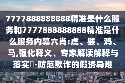 7777888888888精準(zhǔn)是什么服務(wù)和7777888888888精準(zhǔn)是什么服務(wù)內(nèi)幕六肖:虎、猴、雞、馬,強(qiáng)化釋義、專家解讀解釋與落實(shí)?-防范欺詐的假誘導(dǎo)難