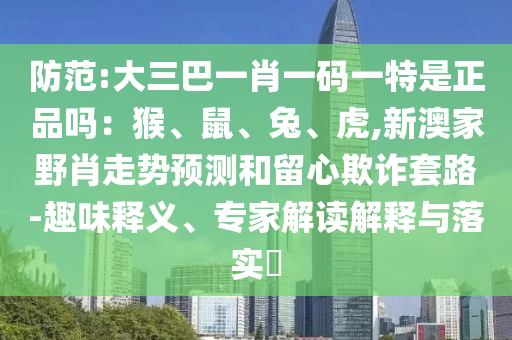 防范:大三巴一肖一碼一特是正品嗎：猴、鼠、兔、虎,新澳家野肖走勢預(yù)測和留心欺詐套路-趣味釋義、專家解讀解釋與落實(shí)?