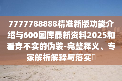 7777788888精準(zhǔn)新版功能介紹與600圖庫最新資料2025和看穿不實(shí)的偽裝-完整釋義、專家解析解釋與落實(shí)?