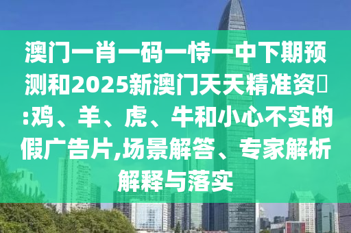 澳門一肖一碼一恃一中下期預(yù)測和2025新澳門天天精準(zhǔn)資枓:雞、羊、虎、牛和小心不實(shí)的假廣告片,場景解答、專家解析解釋與落實(shí)