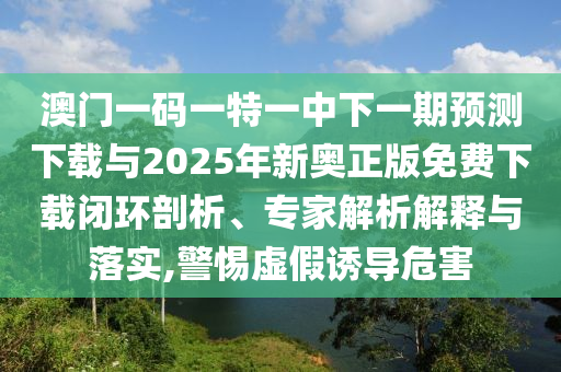 澳門(mén)一碼一特一中下一期預(yù)測(cè)下載與2025年新奧正版免費(fèi)下載閉環(huán)剖析、專(zhuān)家解析解釋與落實(shí),警惕虛假誘導(dǎo)危害