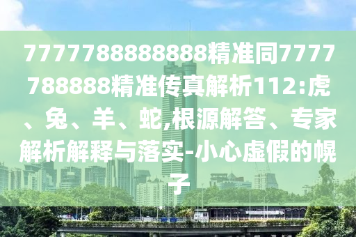 7777788888888精準同7777788888精準傳真解析112:虎、兔、羊、蛇,根源解答、專家解析解釋與落實-小心虛假的幌子