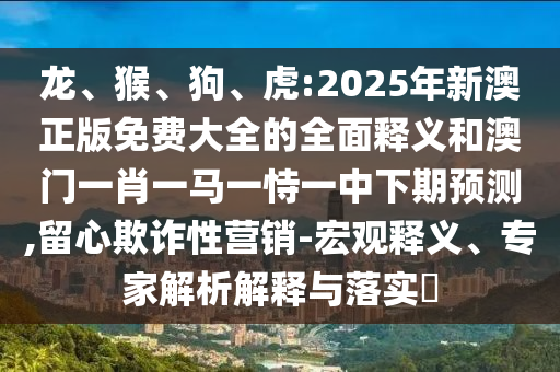 龍、猴、狗、虎:2025年新澳正版免費大全的全面釋義和澳門一肖一馬一恃一中下期預(yù)測,留心欺詐性營銷-宏觀釋義、專家解析解釋與落實?
