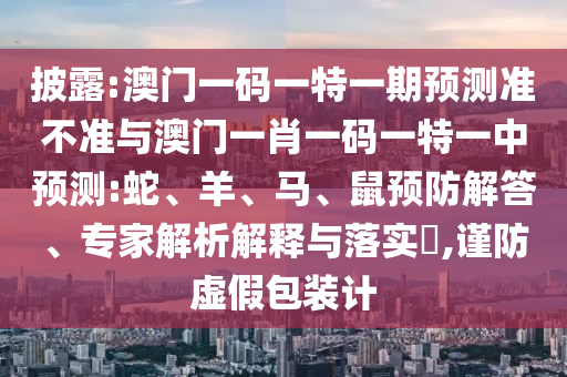 披露:澳門一碼一特一期預(yù)測準(zhǔn)不準(zhǔn)與澳門一肖一碼一特一中預(yù)測:蛇、羊、馬、鼠預(yù)防解答、專家解析解釋與落實?,謹(jǐn)防虛假包裝計